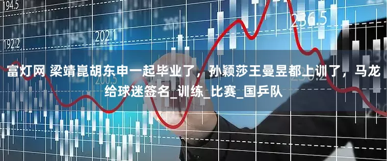 富灯网 梁靖崑胡东申一起毕业了，孙颖莎王曼昱都上训了，马龙给球迷签名_训练_比赛_国乒队