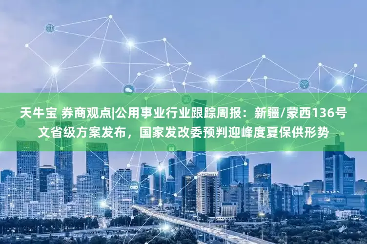 天牛宝 券商观点|公用事业行业跟踪周报：新疆/蒙西136号文省级方案发布，国家发改委预判迎峰度夏保供形势