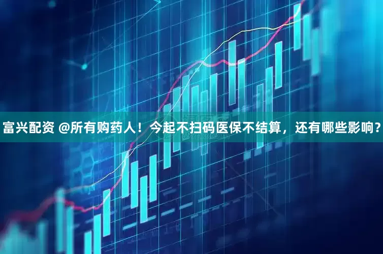 富兴配资 @所有购药人！今起不扫码医保不结算，还有哪些影响？