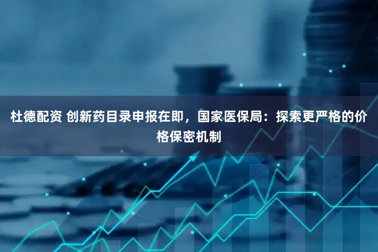 杜德配资 创新药目录申报在即，国家医保局：探索更严格的价格保密机制