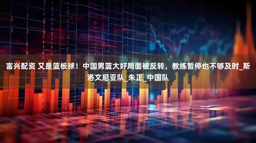 富兴配资 又是篮板球！中国男篮大好局面被反转，教练暂停也不够及时_斯洛文尼亚队_朱正_中国队