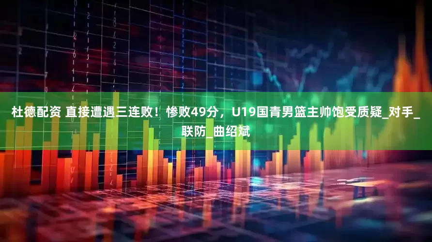 杜德配资 直接遭遇三连败！惨败49分，U19国青男篮主帅饱受质疑_对手_联防_曲绍斌