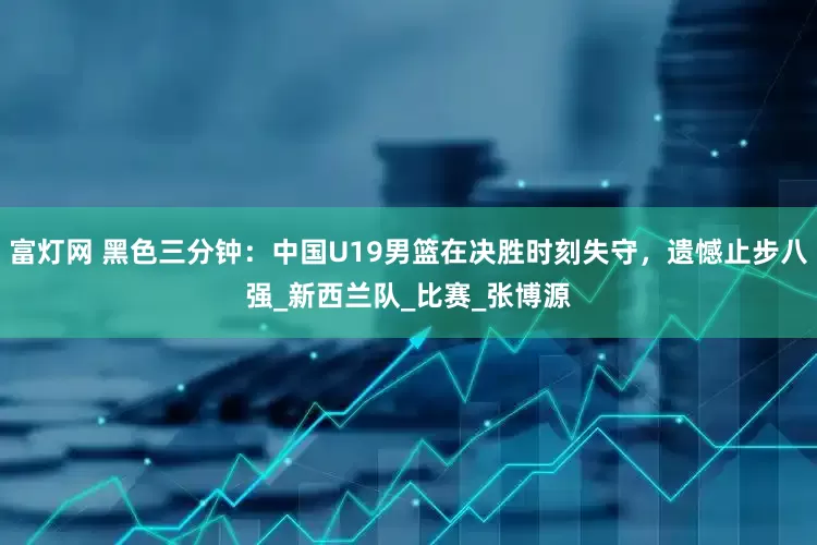 富灯网 黑色三分钟：中国U19男篮在决胜时刻失守，遗憾止步八强_新西兰队_比赛_张博源