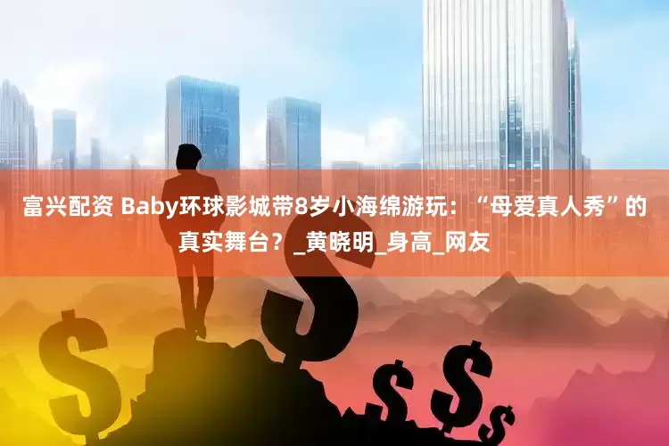 富兴配资 Baby环球影城带8岁小海绵游玩：“母爱真人秀”的真实舞台？_黄晓明_身高_网友