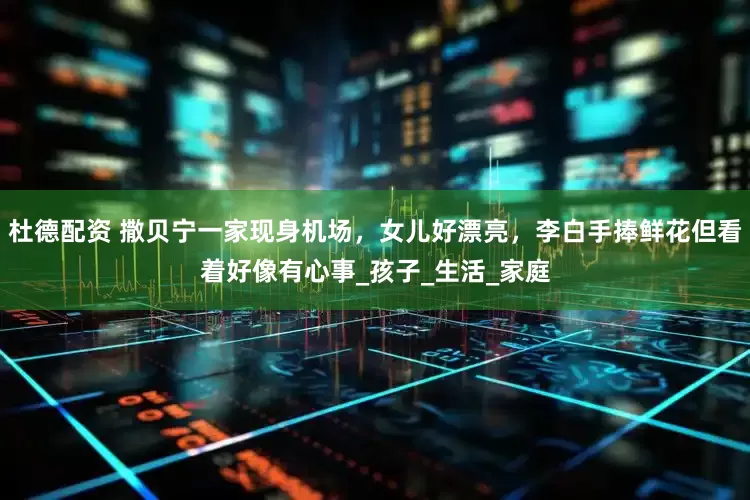 杜德配资 撒贝宁一家现身机场，女儿好漂亮，李白手捧鲜花但看着好像有心事_孩子_生活_家庭