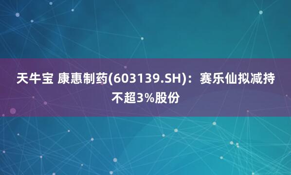 天牛宝 康惠制药(603139.SH)：赛乐仙拟减持不超3%股份