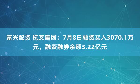 富兴配资 杭叉集团：7月8日融资买入3070.1万元，融资融券余额3.22亿元