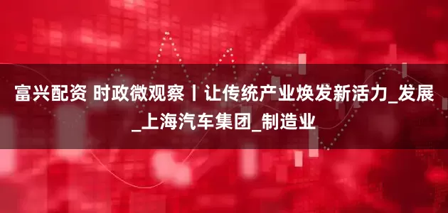 富兴配资 时政微观察丨让传统产业焕发新活力_发展_上海汽车集团_制造业