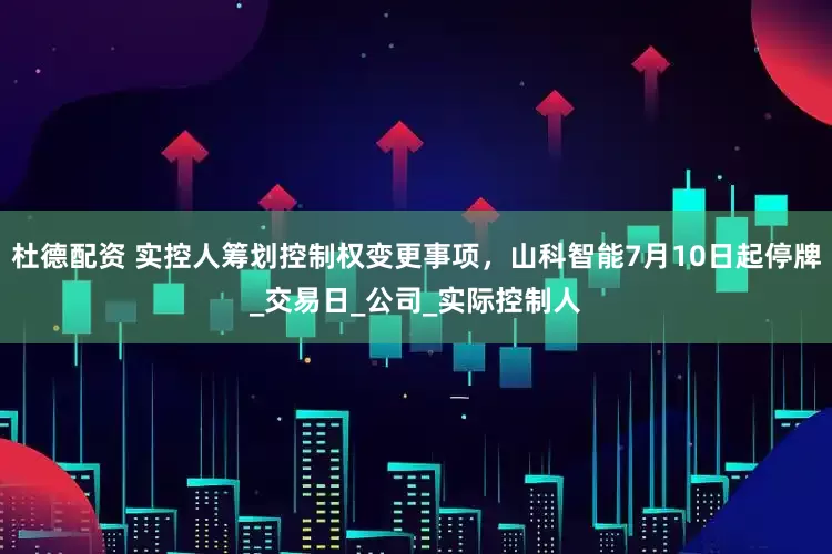 杜德配资 实控人筹划控制权变更事项，山科智能7月10日起停牌_交易日_公司_实际控制人