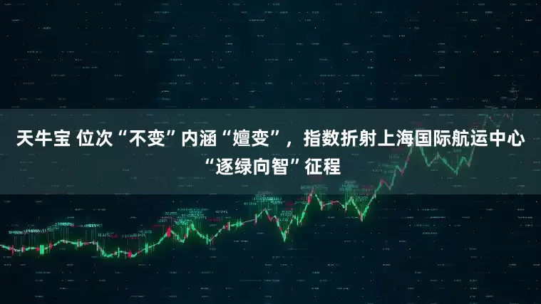 天牛宝 位次“不变”内涵“嬗变”，指数折射上海国际航运中心“逐绿向智”征程