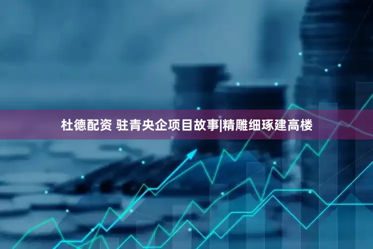 杜德配资 驻青央企项目故事|精雕细琢建高楼