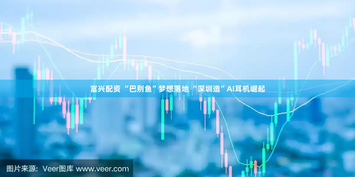 富兴配资 “巴别鱼”梦想落地 “深圳造”AI耳机崛起