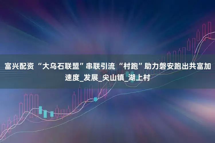 富兴配资 “大乌石联盟”串联引流 “村跑”助力磐安跑出共富加速度_发展_尖山镇_湖上村