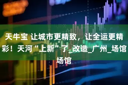 天牛宝 让城市更精致，让全运更精彩！天河“上新”了_改造_广州_场馆