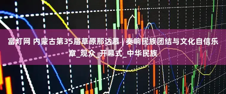 富灯网 内蒙古第35届草原那达慕 | 奏响民族团结与文化自信乐章_观众_开幕式_中华民族