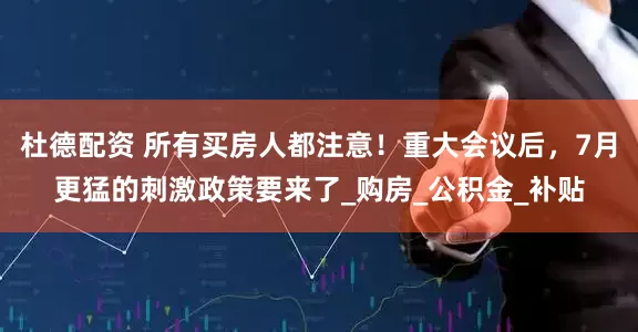 杜德配资 所有买房人都注意！重大会议后，7月更猛的刺激政策要来了_购房_公积金_补贴