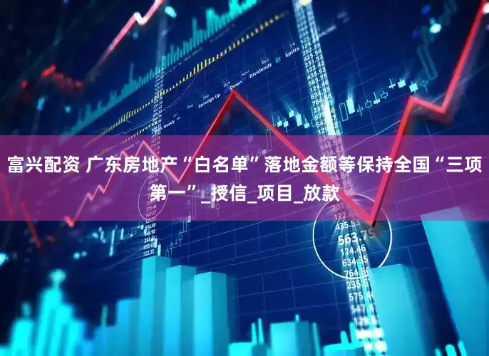 富兴配资 广东房地产“白名单”落地金额等保持全国“三项第一”_授信_项目_放款