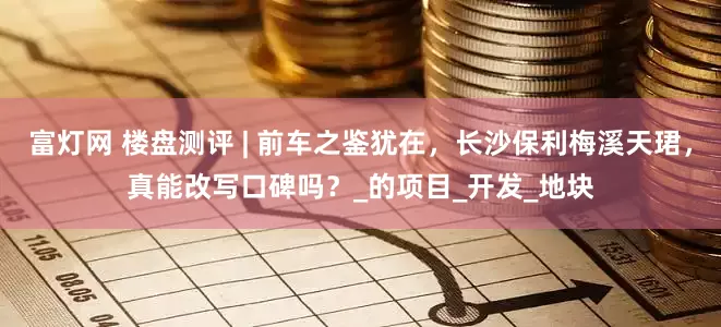富灯网 楼盘测评 | 前车之鉴犹在，长沙保利梅溪天珺，真能改写口碑吗？_的项目_开发_地块