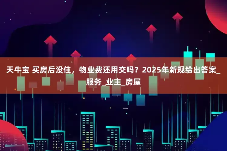 天牛宝 买房后没住，物业费还用交吗？2025年新规给出答案_服务_业主_房屋