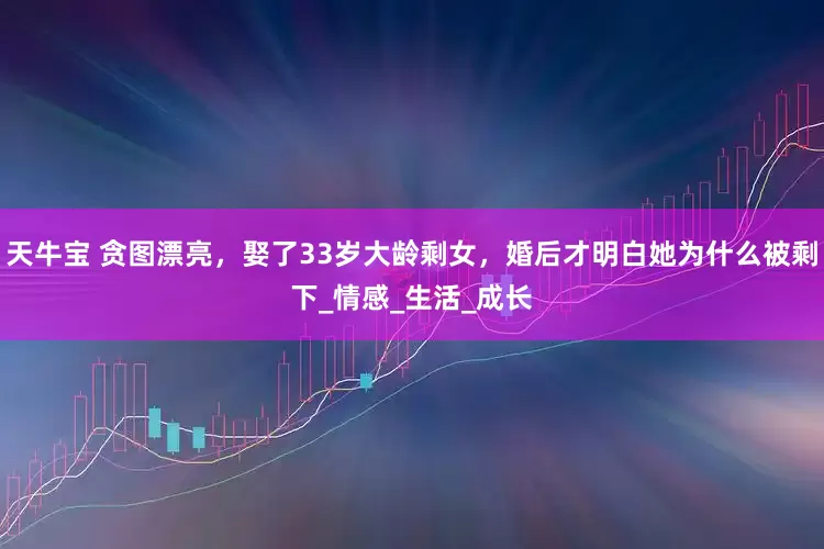 天牛宝 贪图漂亮，娶了33岁大龄剩女，婚后才明白她为什么被剩下_情感_生活_成长