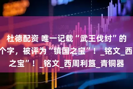 杜德配资 唯一记载“武王伐纣”的文物，仅存33个字，被评为“镇国之宝”！_铭文_西周利簋_青铜器