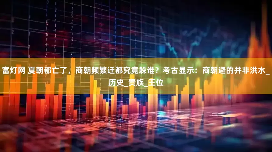 富灯网 夏朝都亡了，商朝频繁迁都究竟躲谁？考古显示：商朝避的并非洪水_历史_贵族_王位