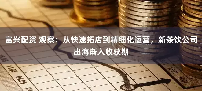 富兴配资 观察：从快速拓店到精细化运营，新茶饮公司出海渐入收获期