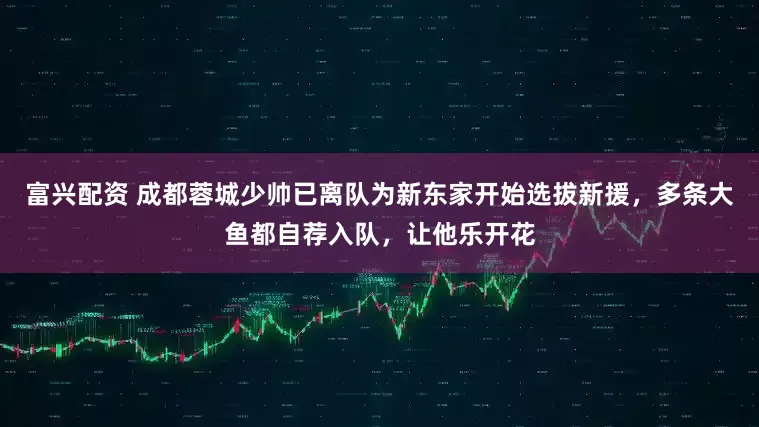 富兴配资 成都蓉城少帅已离队为新东家开始选拔新援，多条大鱼都自荐入队，让他乐开花