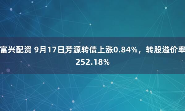 富兴配资 9月17日芳源转债上涨0.84%，转股溢价率252.18%