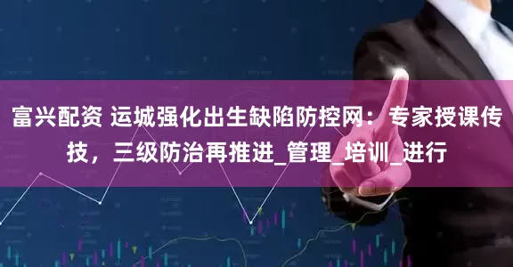 富兴配资 运城强化出生缺陷防控网:专家授课传技,三级防治再推进_管理_培训_进行