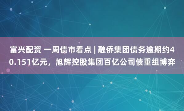 富兴配资 一周债市看点 | 融侨集团债务逾期约40.151亿元，旭辉控股集团百亿公司债重组博弈