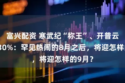 富兴配资 寒武纪“称王”、开普云涨超130%:罕见热闹的8月之后,将迎怎样的9月?