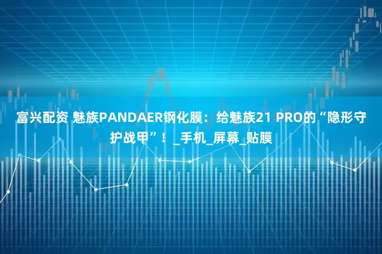 富兴配资 魅族PANDAER钢化膜：给魅族21 PRO的“隐形守护战甲”！_手机_屏幕_贴膜