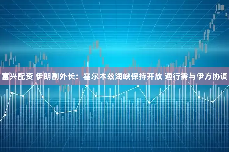 富兴配资 伊朗副外长：霍尔木兹海峡保持开放 通行需与伊方协调