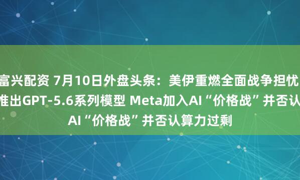 富兴配资 7月10日外盘头条：美伊重燃全面战争担忧 OpenAI推出GPT-5.6系列模型 Meta加入AI“价格战”并否认算力过剩