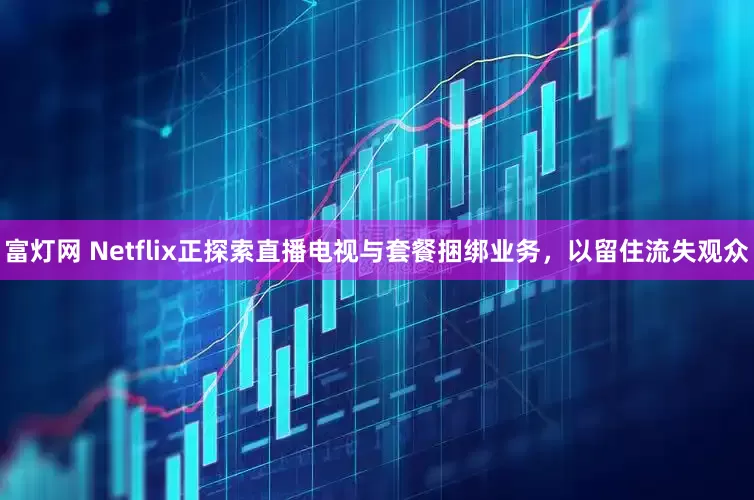 富灯网 Netflix正探索直播电视与套餐捆绑业务，以留住流失观众